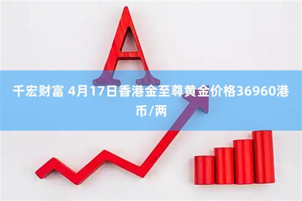 千宏财富 4月17日香港金至尊黄金价格36960港币/两