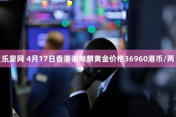 乐蒙网 4月17日香港谢瑞麟黄金价格36960港币/两