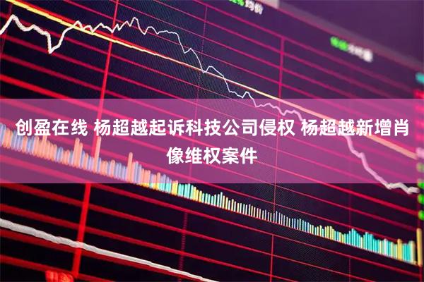 创盈在线 杨超越起诉科技公司侵权 杨超越新增肖像维权案件