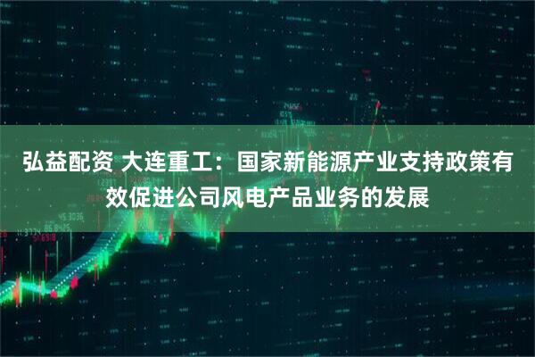弘益配资 大连重工：国家新能源产业支持政策有效促进公司风电产品业务的发展