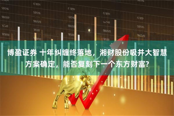 博盈证券 十年纠缠终落地，湘财股份吸并大智慧方案确定，能否复刻下一个东方财富?