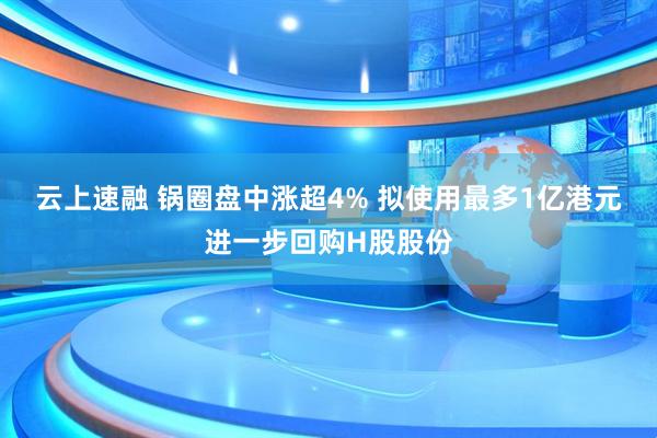 云上速融 锅圈盘中涨超4% 拟使用最多1亿港元进一步回购H股股份