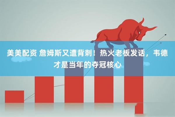 美美配资 詹姆斯又遭背刺！热火老板发话，韦德才是当年的夺冠核心