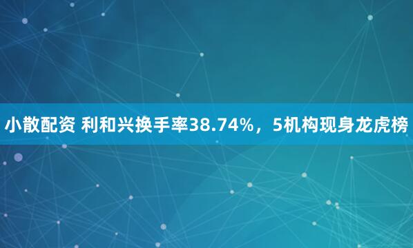 小散配资 利和兴换手率38.74%，5机构现身龙虎榜