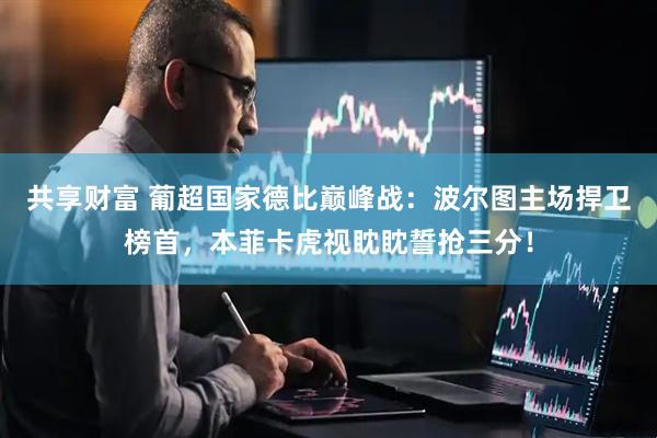 共享财富 葡超国家德比巅峰战：波尔图主场捍卫榜首，本菲卡虎视眈眈誓抢三分！