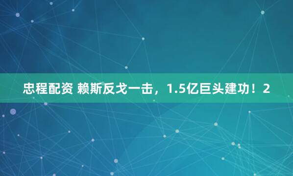 忠程配资 赖斯反戈一击，1.5亿巨头建功！2