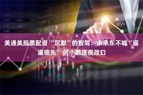美通美股票配资 “沉默”的智驾：余承东不喊“遥遥领先” 何小鹏连夜改口
