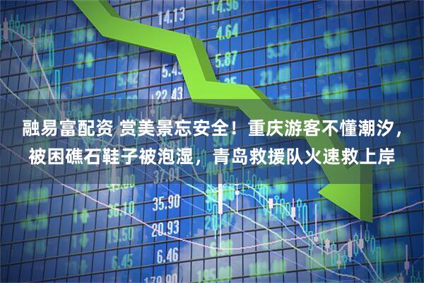 融易富配资 赏美景忘安全!重庆游客不懂潮汐,被困礁石鞋子被泡湿,青岛救援队火速救上岸