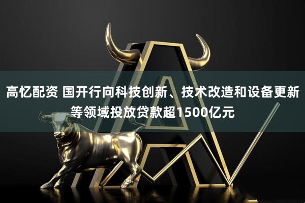 高忆配资 国开行向科技创新、技术改造和设备更新等领域投放贷款超1500亿元