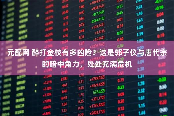 元配网 醉打金枝有多凶险？这是郭子仪与唐代宗的暗中角力，处处充满危机