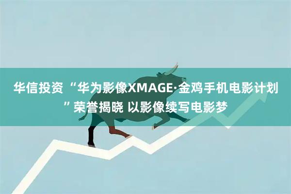 华信投资 “华为影像XMAGE·金鸡手机电影计划”荣誉揭晓 以影像续写电影梦