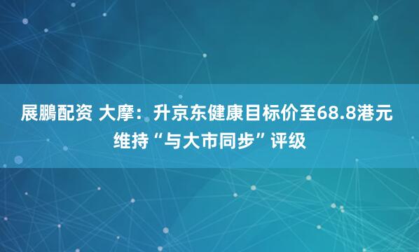 展鵬配资 大摩:升京东健康目标价至68.8港元 维持“与大市同步”评级