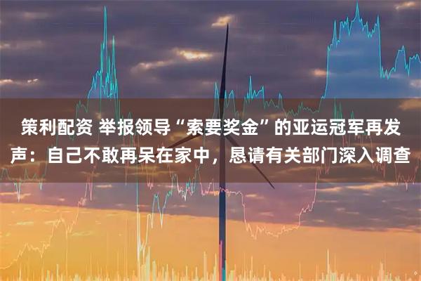 策利配资 举报领导“索要奖金”的亚运冠军再发声：自己不敢再呆在家中，恳请有关部门深入调查