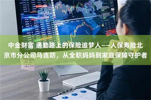 中金财富 通勤路上的保险追梦人——人保寿险北京市分公司马连防，从全职妈妈到家庭保障守护者