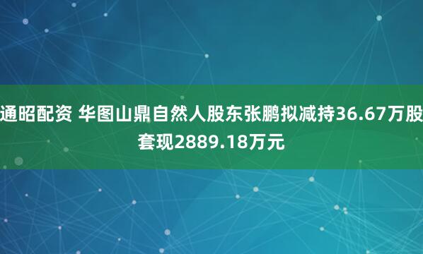 通昭配资 华图山鼎自然人股东张鹏拟减持36.67万股套现2889.18万元