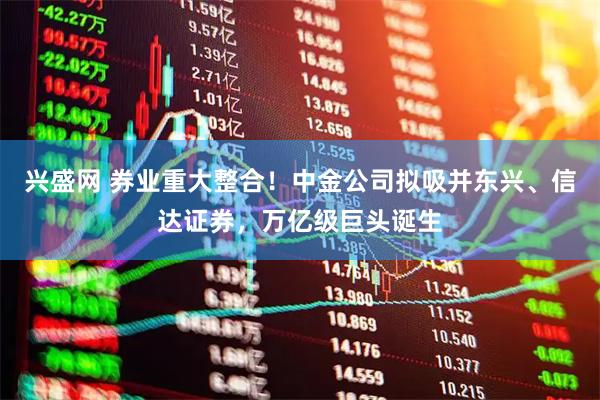 兴盛网 券业重大整合!中金公司拟吸并东兴、信达证券,万亿级巨头诞生