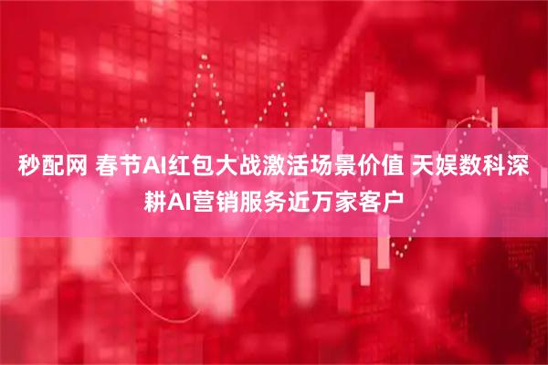 秒配网 春节AI红包大战激活场景价值 天娱数科深耕AI营销服务近万家客户