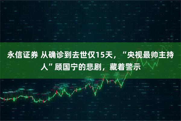 永信证券 从确诊到去世仅15天，“央视最帅主持人”顾国宁的悲剧，藏着警示