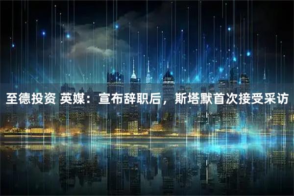 至德投资 英媒:宣布辞职后,斯塔默首次接受采访