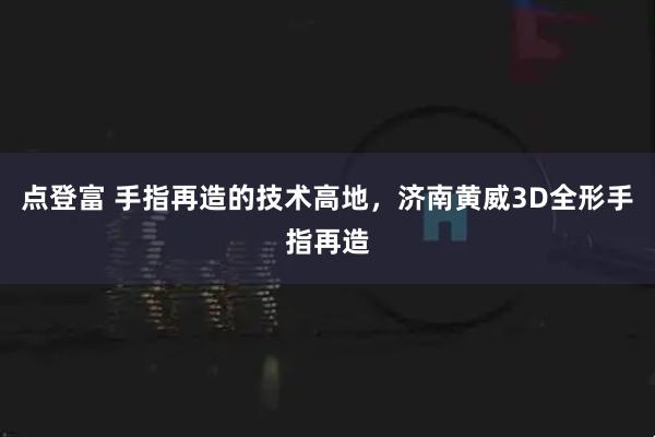 点登富 手指再造的技术高地，济南黄威3D全形手指再造