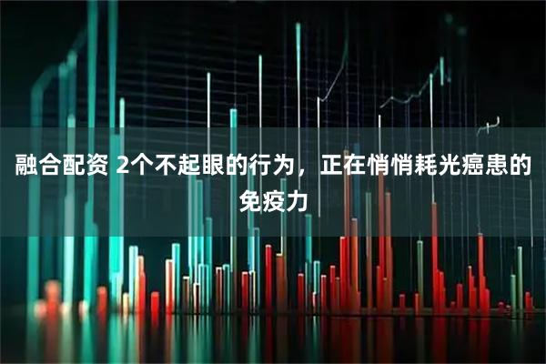 融合配资 2个不起眼的行为,正在悄悄耗光癌患的免疫力