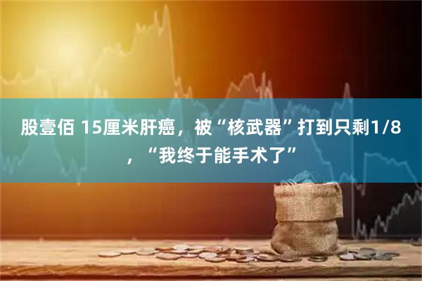 股壹佰 15厘米肝癌，被“核武器”打到只剩1/8，“我终于能手术了”